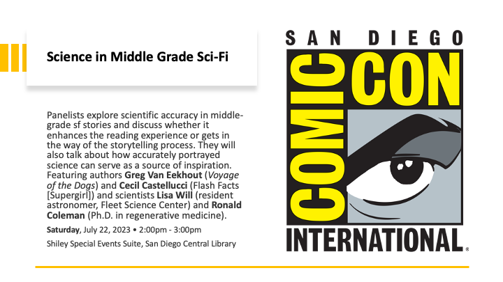 Panelists explore scientific accuracy in middle-grade sf stories and discuss whether it enhances the reading experience or gets in the way of the storytelling process. They will also talk about how accurately portrayed science can serve as a source of inspiration. Featuring authors Greg Van Eekhout (Voyage of the Dogs) and Cecil Castellucci (Flash Facts [Supergirl]) and scientists Lisa Will (resident astronomer, Fleet Science Center) and Ronald Coleman (Ph.D. in regenerative medicine).